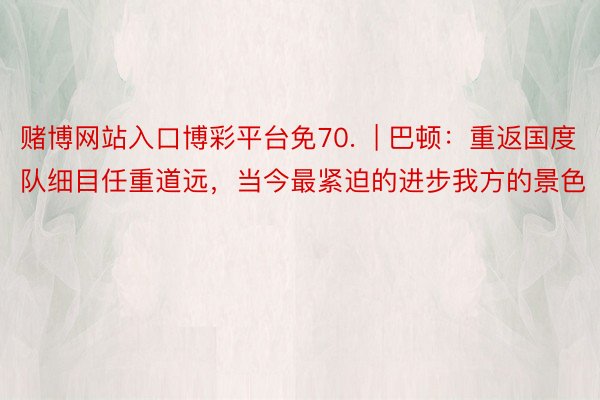 赌博网站入口博彩平台免70.  | 巴顿：重返国度队细目任重道远，当今最紧迫的进步我方的景色