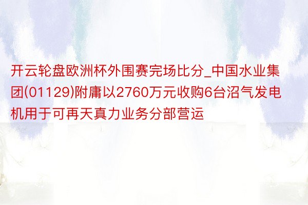 开云轮盘欧洲杯外围赛完场比分_中国水业集团(01129)附庸以2760万元收购6台沼气发电机用于可再天真力业务分部营运