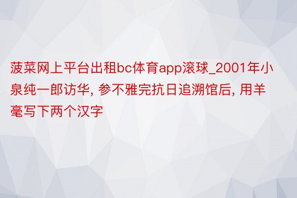 菠菜网上平台出租bc体育app滚球_2001年小泉纯一郎访华, 参不雅完抗日追溯馆后, 用羊毫写下两个汉字