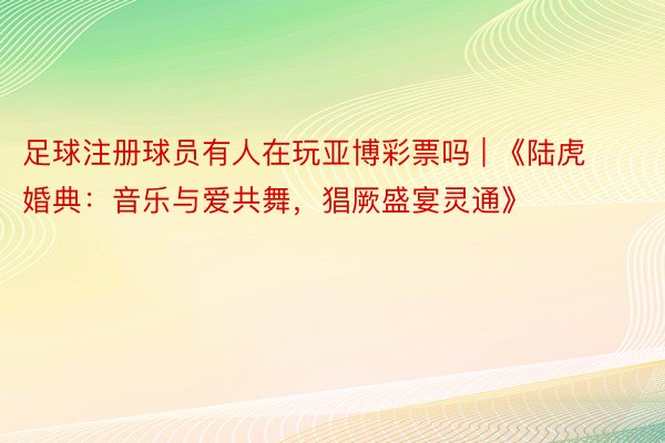 足球注册球员有人在玩亚博彩票吗 | 《陆虎婚典：音乐与爱共舞，猖厥盛宴灵通》